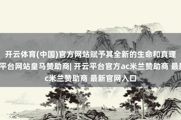 开云体育(中国)官方网站赋予其全新的生命和真理真理-开云平台网站皇马赞助商| 开云平台官方ac米兰赞助商 最新官网入口