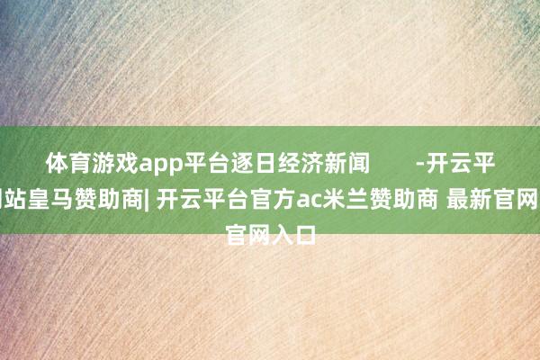 体育游戏app平台逐日经济新闻       -开云平台网站皇马赞助商| 开云平台官方ac米兰赞助商 最新官网入口